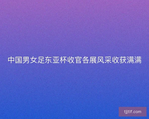 中国男女足东亚杯收官各展风采收获满满