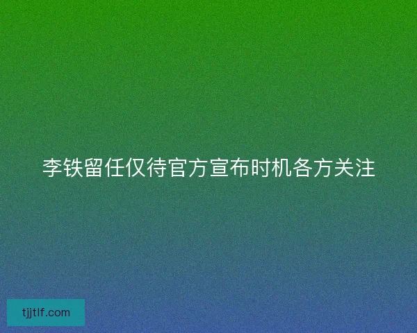 李铁留任仅待官方宣布时机各方关注