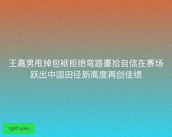 王嘉男甩掉包袱拒绝弯路重拾自信在赛场跃出中国田径新高度再创佳绩